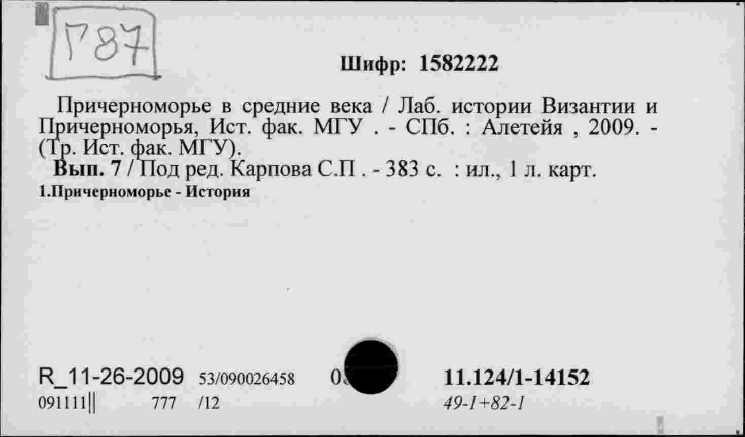 ﻿W|
Шифр: 1582222
Причерноморье в средние века / Лаб. истории Византии и Причерноморья, Ист. фак. МГУ . - СПб. : Алетейя , 2009. -(То. Ист. фак. МГУ).
Вып. 7 / Под ред. Карпова С.П . - 383 с. : ил., 1 л. карт. І.Причерноморье - История
R_11-26-2009 53/090026458
091111Ц	777 /12
11Л24/1-14152
49-1+82-1